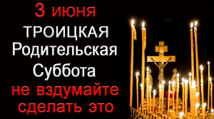 3 июня Троицкая Родительская суббота, НЕ ВЗДУМАЙТЕ СДЕЛАТЬ ЭТО.