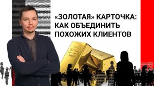 «Золотая» карточка: как объединить похожих клиентов, чтобы не было мучительно больно