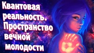 Квантовая реальность. Пространство вечной молодости!