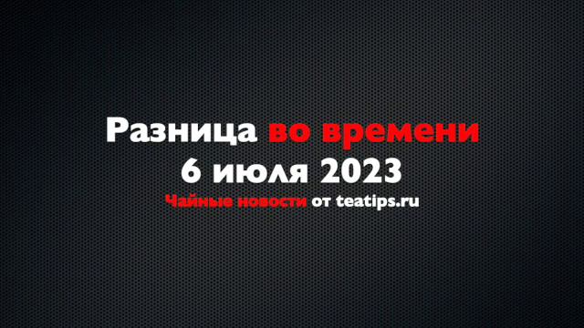 Разница во времени. Чайные новости от 06/07/2023