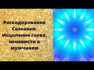 Раскодирование Сознания. Исцеление гнева, ненависти к мужчинам