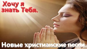 Хочу я знать Тебя. Новые христианские песни.