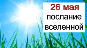 .ПОСЛАНИЕ ВСЕЛЕННОЙ на 26 мая.