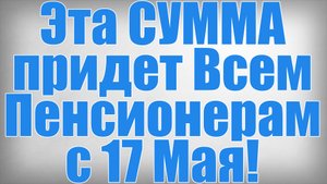 Эта СУММА придет Всем Пенсионерам с 17 Мая