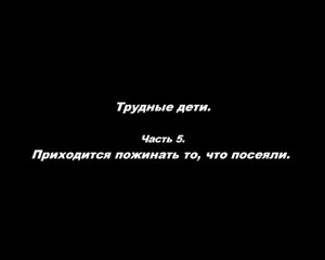 Трудные дети.
Часть 5. Приходится пожинать, что посеяли