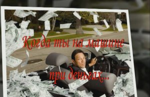 Когда ты на машине при деньгах