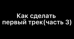 КАК СДЕЛАТЬ ПЕРВЫЙ ТРЕК(часть 3)