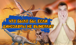 ЧТО БЫЛО БЫ, ЕСЛИ ДИНОЗАВРЫ НЕ ВЫМЕРЛИ?