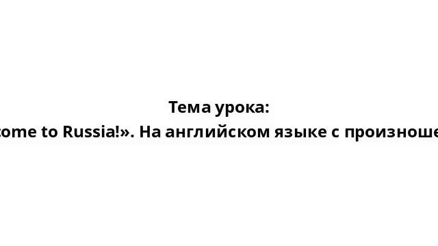 Тема урока: «Welcome to Russia!». На английском языке с произношением