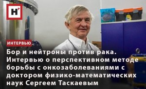 БОР И НЕЙТРОНЫ ПРОТИВ РАКА. ИНТЕРВЬЮ  С ДОКТОРОМ ФИЗИКО-МАТЕМАТИЧЕСКИХ НАУК СЕРГЕЕМ ТАСКАЕВЫМ