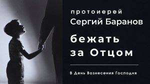 БЕЖАТЬ ЗА ОТЦОМ. В ПРАЗДНИК ВОЗНЕСЕНИЯ ГОСПОДНЯ. ПРОТОИЕРЕЙ СЕРГИЙ БАРАНОВ.