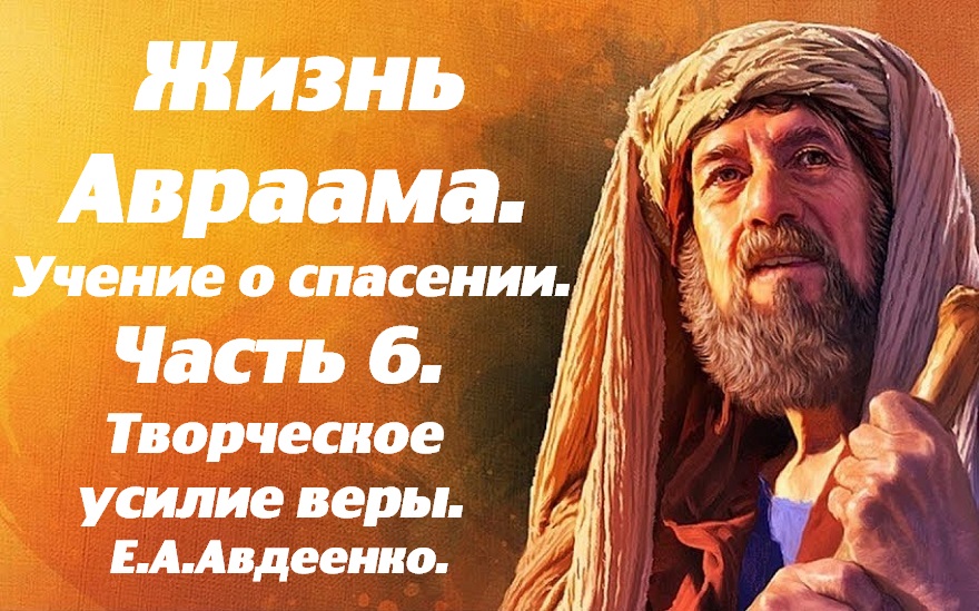 Жизнь Авраама. Часть 6. Творческое усилие веры. Учение о спасении. Е. А. Авдеенко.