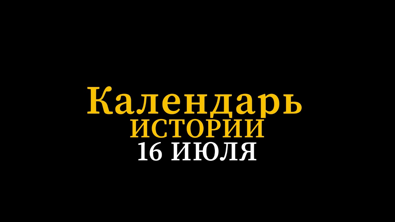 КАЛЕНДАРЬ ИСТОРИИ 16 ИЮЛЯ