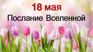 ПОСЛАНИЕ ВСЕЛЕННОЙ на 18 мая.