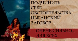 ПОДЧИНИТЬ СЕБЕ ОБСТОЯТЕЛЬСТВА…ЦЫГАНСКИЙ ЗАГОВОР…ОЧЕНЬ СИЛЬНО.. ДЛЯ ВСЕХ….