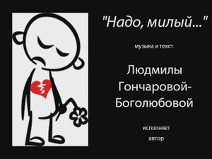 "Надо, милый"- песня Людмилы Гончаровой-Боголюбопой,
в исполнении автора.