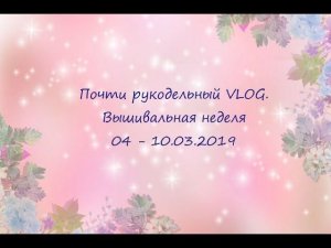 Почти рукодельный VLOG. Вышивальная неделя 04 - 10.03.2019
