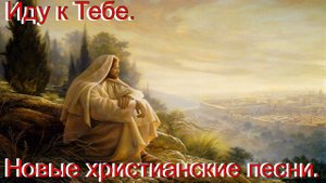 Иду к Тебе. Новые христианские песни.