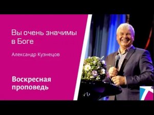 Вы очень значимы в Боге. Александр Кузнецов, проповедь от 26 февраля 2023