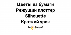 Цветы из бумаги. Режущий плоттер Silhouette. Краткий курс