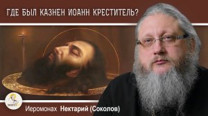 ГДЕ БЫЛ КАЗНЕН ИОАНН КРЕСТИТЕЛЬ ? Иеромонах Нектарий (Соколов)