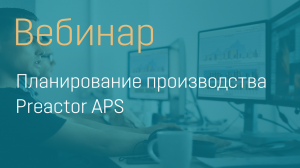 ВЕБИНАР. ПЛАНИРОВАНИЕ ПРОИЗВОДСТВА PREACTOR APS