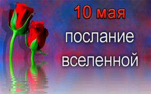 ПОСЛАНИЕ ВСЕЛЕННОЙ на 10 мая.