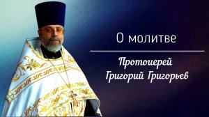 О молитве. Протоиерей Григорий Григорьев.