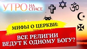 МИФЫ О ЦЕРКВИ: ВСЕ РЕЛИГИИ ВЕДУТ К ОДНОМУ БОГУ?