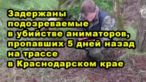 Задержаны подозреваемые в убийстве аниматоров, пропавших 5 дней назад на трассе в Краснодарском крае