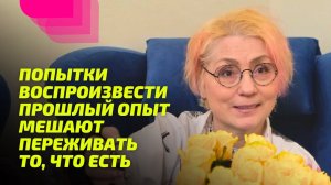 Попытки воспроизвести прошлый опыт мешают Переживать то, что есть.