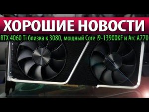 ✅ХОРОШИЕ НОВОСТИ: RTX 4060 Ti близка к 3080, мощный Core i9-13900KF и Arc A770