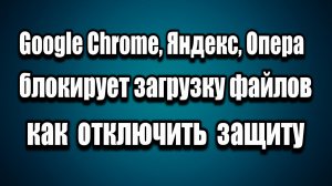Google Chrome Яндекс Опера блокирует скачивание  Как отключить защиту от вредоносных файлов