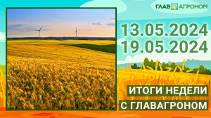 Итоги недели с ГлавАгроном. 13.05.2024 - 19.05.2024