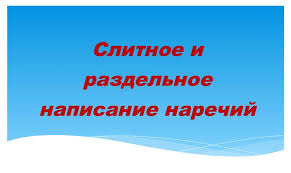 СЛИТНОЕ И РАЗДЕЛЬНОЕ НАПИСАНИЕ НАРЕЧИЙ РУССКИЙ ЯЗЫК 7 КЛАСС