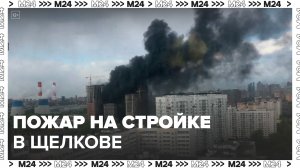 Строящееся здание загорелось в Щелкове - Москва 24
