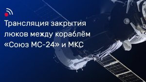 Трансляция закрытия люков между кораблём «Союз МС-24» и МКС