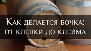 Как делается бочка: от клепки до клейма