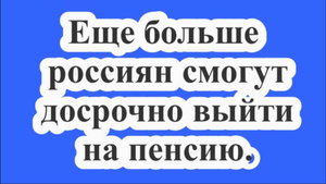 Еще больше россиян смогут досрочно выйти на пенсию.