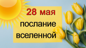 ПОСЛАНИЕ ВСЕЛЕННОЙ на 28 мая.