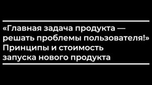 Главная задача продукта — решать проблемы пользователя! Принципы и стоимость запуска нового продукт