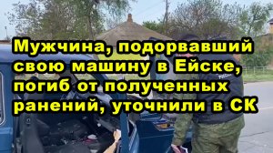 Мужчина, подорвавший свою машину в Ейске, погиб от полученных ранений, уточнили в СК