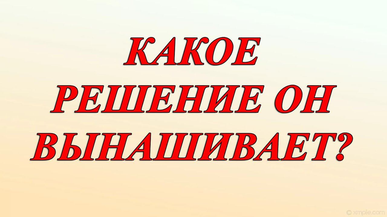 КАКОЕ РЕШЕНИЕ ОН ВЫНАШИВАЕТ? ЧТО СОБИРАЕТСЯ ВАМ СКАЗАТЬ?