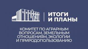 Итоги и планы. Комитет по аграрным вопросам, земельным отношениям, экологии и природопользованию