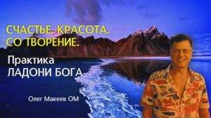 СЧАСТЬЕ. КРАСОТА. ВДОХНОВЕНИЕ. СО ТВОРЕНИЕ. Практика ЛАДОНИ БОГА. Олег Макеев ОМ