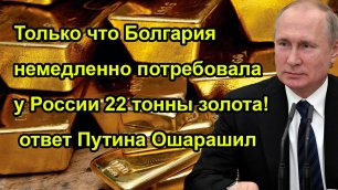 Только что Болгария немедленно потребовала у России 22 тонны золота! ответ Путина Ошарашил